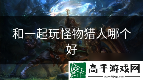 和一起玩怪物猎人哪个好