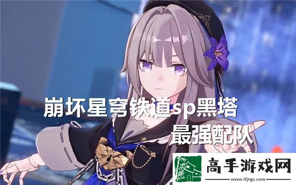 崩坏星穹铁道SP黑塔最佳队伍组合与策略分析